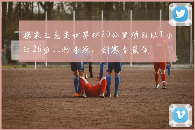 杨家玉竞走世界杯20公里项目以1小时26分11秒夺冠，创赛季最佳
