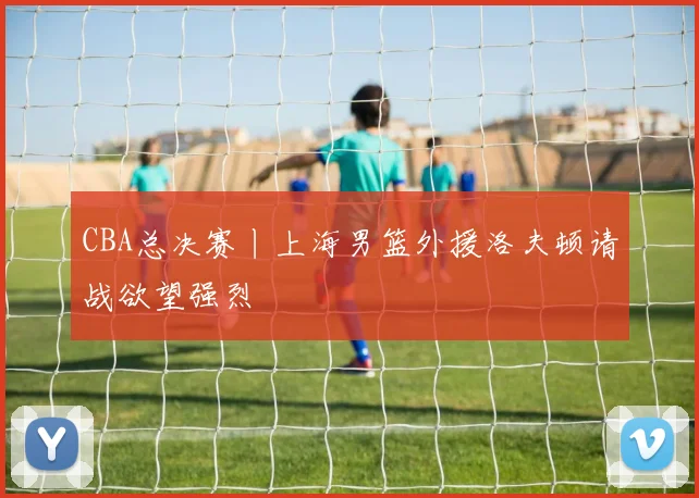 CBA总决赛丨上海男篮外援洛夫顿请战欲望强烈